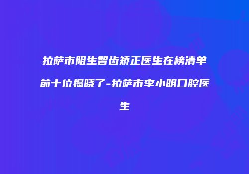 拉萨市阻生智齿矫正医生在榜清单前十位揭晓了-拉萨市李小明口腔医生