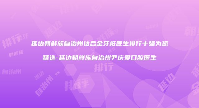 延边朝鲜族自治州钛合金牙桩医生排行十强为您精选-延边朝鲜族自治州尹庆爱口腔医生