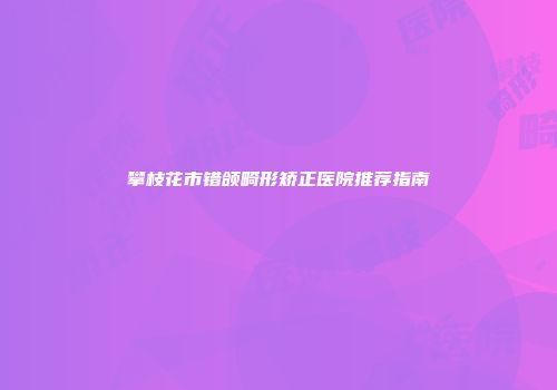 攀枝花市错颌畸形矫正医院推荐指南