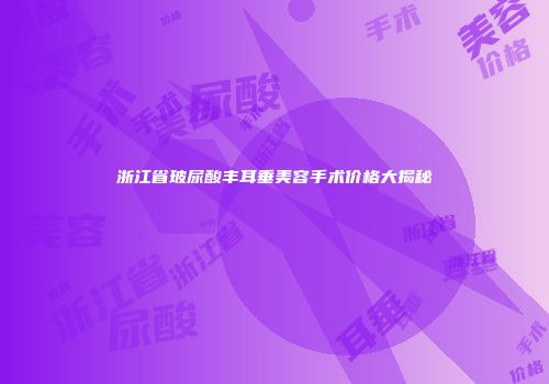 浙江省玻尿酸丰耳垂美容手术价格大揭秘