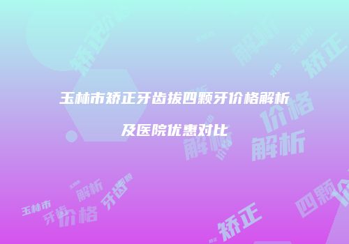 玉林市矫正牙齿拔四颗牙价格解析及医院优惠对比