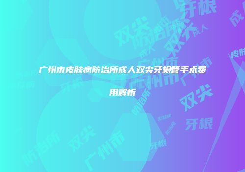 广州市皮肤病防治所成人双尖牙根管手术费用解析