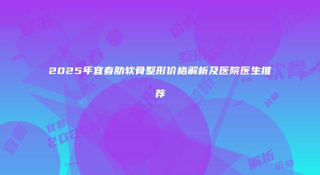 2025年宜春肋软骨整形价格解析及医院医生推荐
