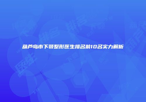 葫芦岛市下颚整形医生排名前10名实力解析
