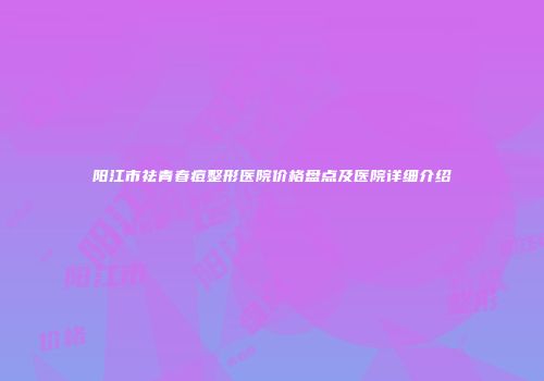 阳江市祛青春痘整形医院价格盘点及医院详细介绍