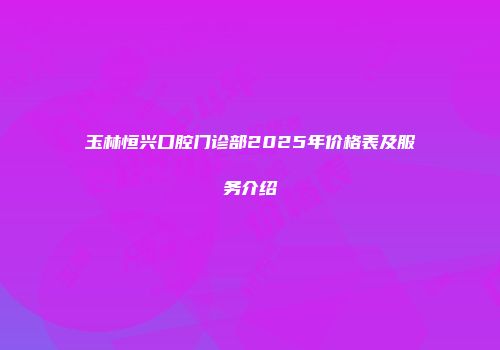 玉林恒兴口腔门诊部2025年价格表及服务介绍