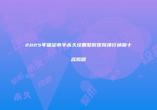 2025年保定市半永久纹眉整形医院排行榜前十名揭晓