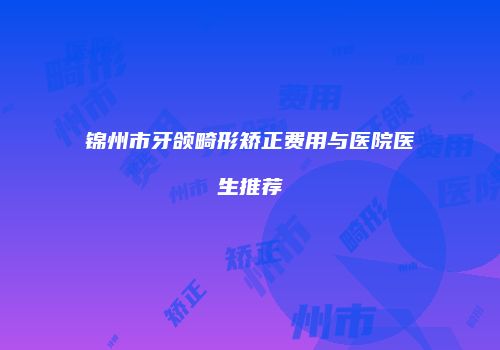 锦州市牙颌畸形矫正费用与医院医生推荐
