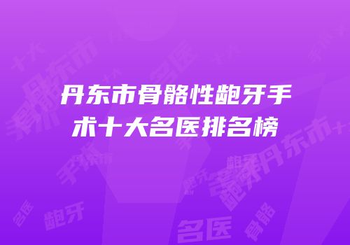 丹东市骨骼性龅牙手术十大名医排名榜
