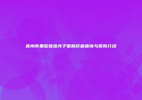 抚州市黑脸娃娃光子嫩肤价格查询与医院介绍