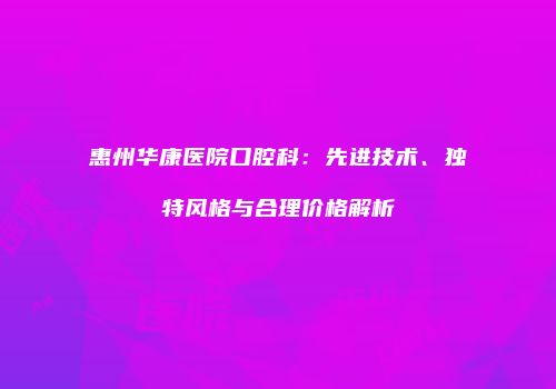 惠州华康医院口腔科：先进技术、独特风格与合理价格解析