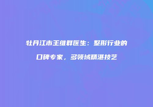 牡丹江市王维群医生：整形行业的口碑专家，多领域精湛技艺
