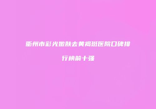 衢州市彩光嫩肤去黄褐斑医院口碑排行榜前十强