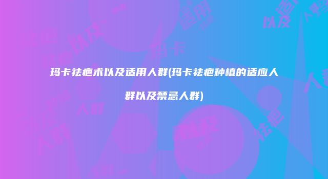 玛卡祛疤术以及适用人群(玛卡祛疤种植的适应人群以及禁忌人群)