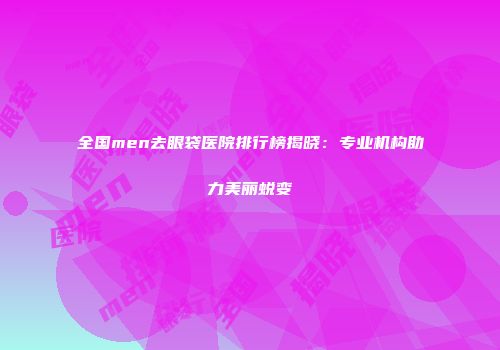 全国men去眼袋医院排行榜揭晓：专业机构助力美丽蜕变
