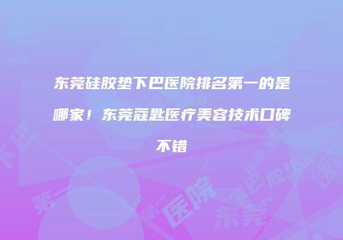 东莞硅胶垫下巴医院排名第一的是哪家！东莞蔻匙医疗美容技术口碑不错
