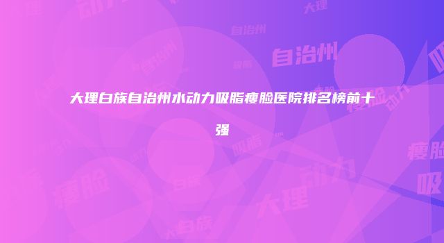 大理白族自治州水动力吸脂瘦脸医院排名榜前十强