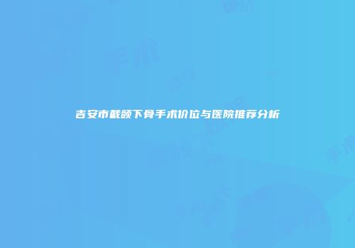吉安市截颌下骨手术价位与医院推荐分析