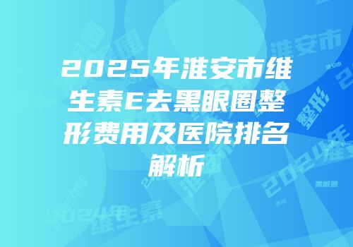 2025年淮安市维生素E去黑眼圈整形费用及医院排名解析