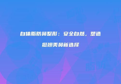 自体脂肪鼻整形：安全自然，塑造挺翘美鼻新选择