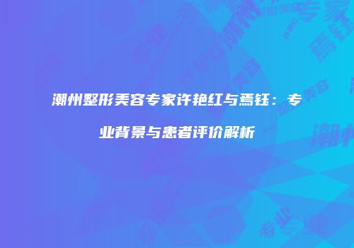 潮州整形美容专家许艳红与焉钰：专业背景与患者评价解析