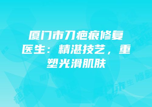 厦门市刀疤痕修复医生：精湛技艺，重塑光滑肌肤