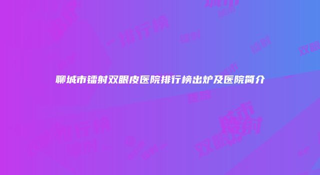 聊城市镭射双眼皮医院排行榜出炉及医院简介