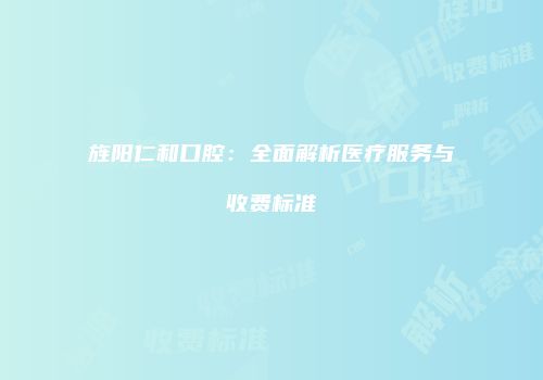 旌阳仁和口腔：全面解析医疗服务与收费标准