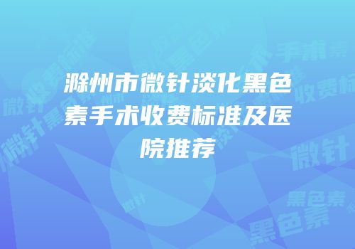 滁州市微针淡化黑色素手术收费标准及医院推荐