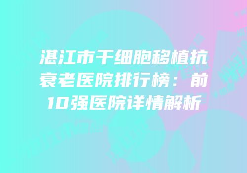 湛江市干细胞移植抗衰老医院排行榜：前10强医院详情解析