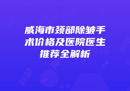 威海市颈部除皱手术价格及医院医生推荐全解析