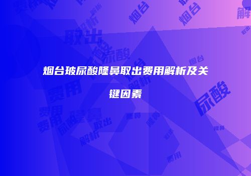 烟台玻尿酸隆鼻取出费用解析及关键因素