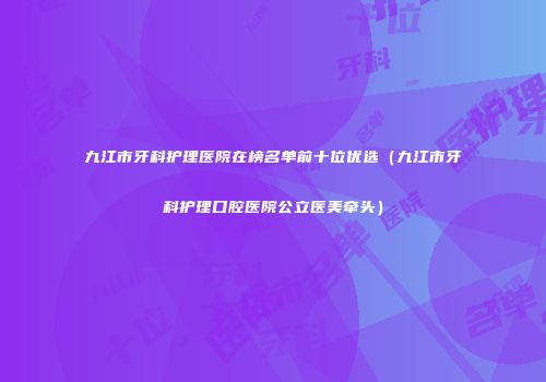 九江市牙科护理医院在榜名单前十位优选（九江市牙科护理口腔医院公立医美牵头）