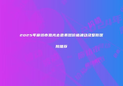 2025年廊坊市激光去色素斑价格波动及整形医院推荐