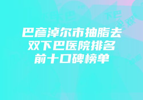 巴彦淖尔市抽脂去双下巴医院排名前十口碑榜单