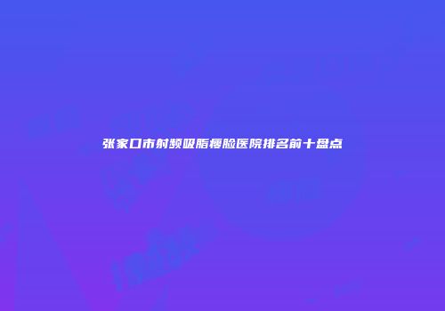 张家口市射频吸脂瘦脸医院排名前十盘点