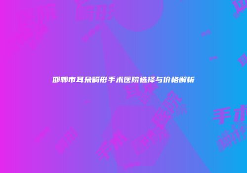 邯郸市耳朵畸形手术医院选择与价格解析