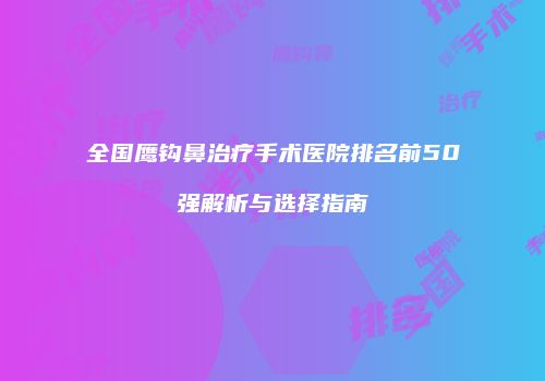 全国鹰钩鼻治疗手术医院排名前50强解析与选择指南