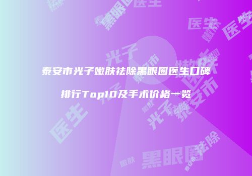 泰安市光子嫩肤祛除黑眼圈医生口碑排行Top10及手术价格一览