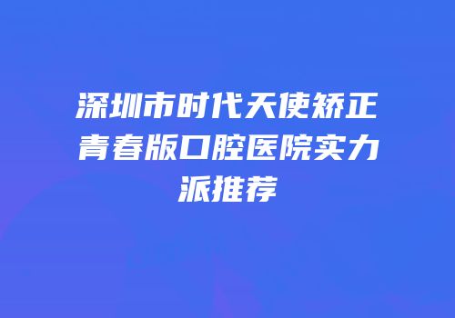 深圳市时代天使矫正青春版口腔医院实力派推荐