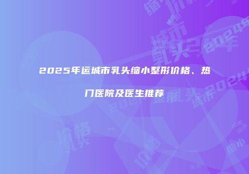2025年运城市乳头缩小整形价格、热门医院及医生推荐