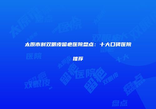 太原市割双眼皮留疤医院盘点：十大口碑医院推荐
