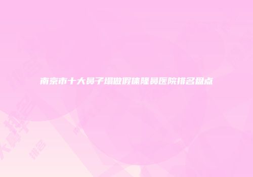 南京市十大鼻子塌做假体隆鼻医院排名盘点