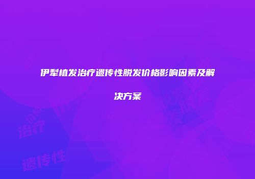 伊犁植发治疗遗传性脱发价格影响因素及解决方案