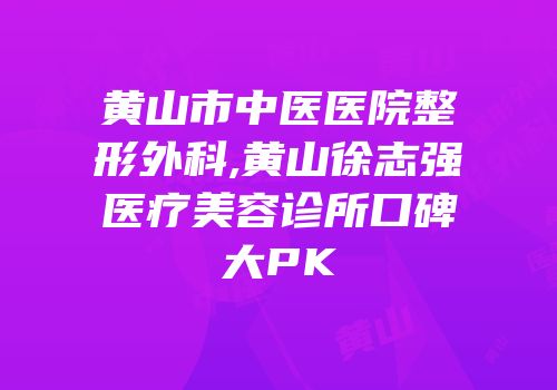黄山市中医医院整形外科,黄山徐志强医疗美容诊所口碑大PK