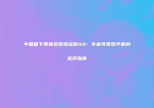 中国截下颚骨医院排名前50：专业可靠医疗机构选择指南