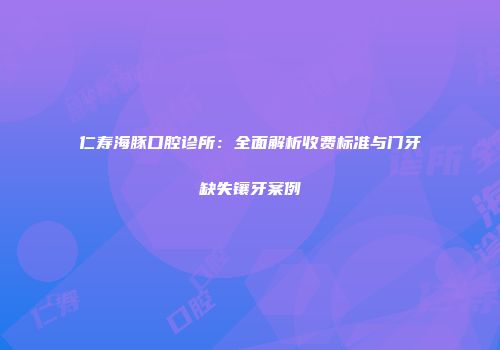 仁寿海豚口腔诊所：全面解析收费标准与门牙缺失镶牙案例