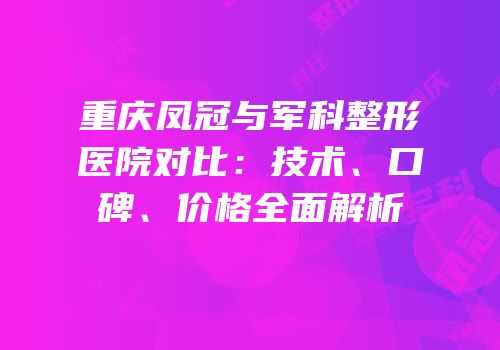 重庆凤冠与军科整形医院对比：技术、口碑、价格全面解析