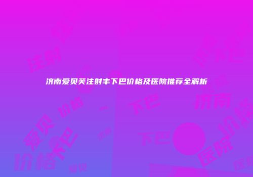 济南爱贝芙注射丰下巴价格及医院推荐全解析