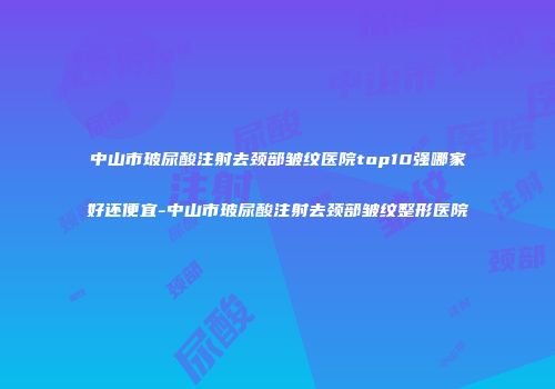 中山市玻尿酸注射去颈部皱纹医院top10强哪家好还便宜-中山市玻尿酸注射去颈部皱纹整形医院